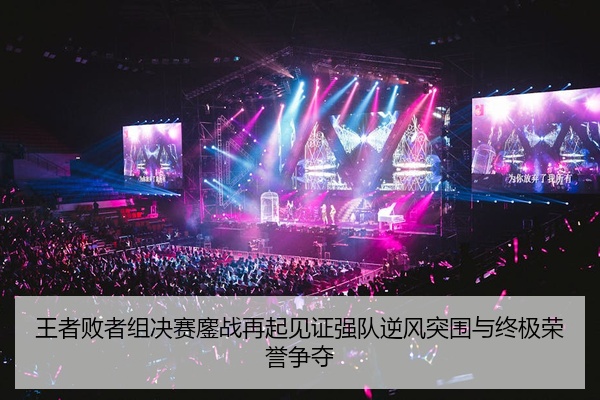 王者败者组决赛鏖战再起见证强队逆风突围与终极荣誉争夺